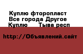 Куплю фторопласт - Все города Другое » Куплю   . Тыва респ.